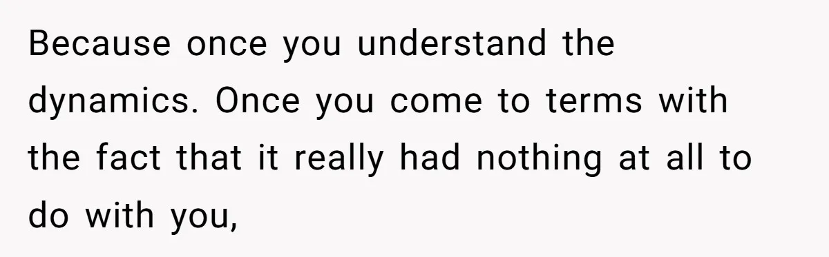 Because once you understand the dynamics. Once you come to terms with the fact that it really had nothing at all to do with you,