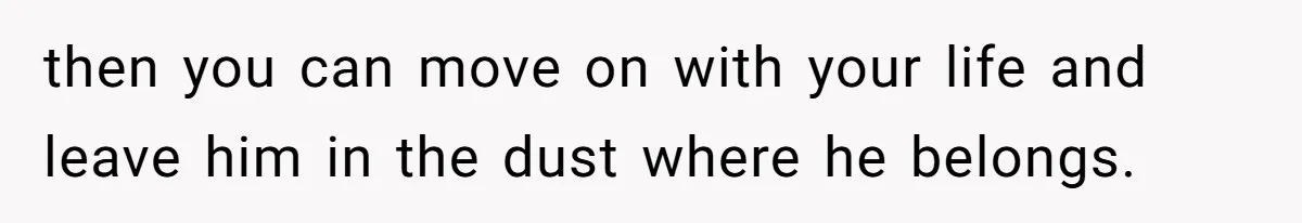 then you can move on with your life and leave him in the dust where he belongs.