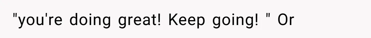 "you're doing great! Keep going! " Or