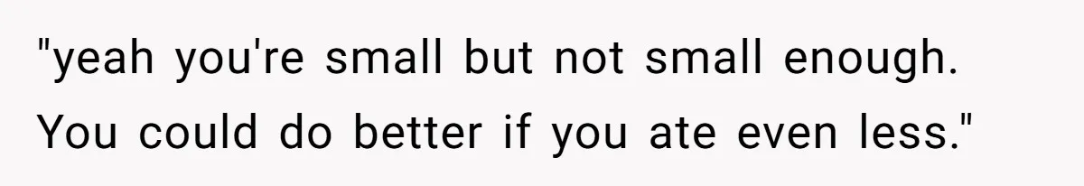 "yeah you're small but not small enough. You could do better if you ate even less."