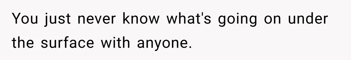 You just never know what's going on under the surface with anyone.