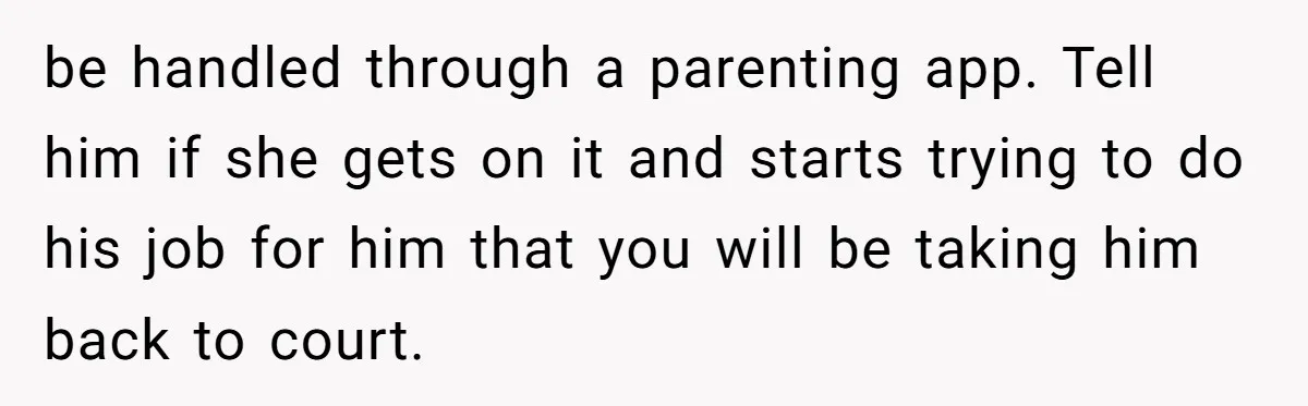 be handled through a parenting app. Tell him if she gets on it and starts trying to do his job for him that you will be taking him back to...