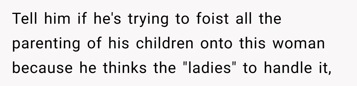 Tell him if he's trying to foist all the parenting of his children onto this woman because he thinks the "ladies" to handle it,