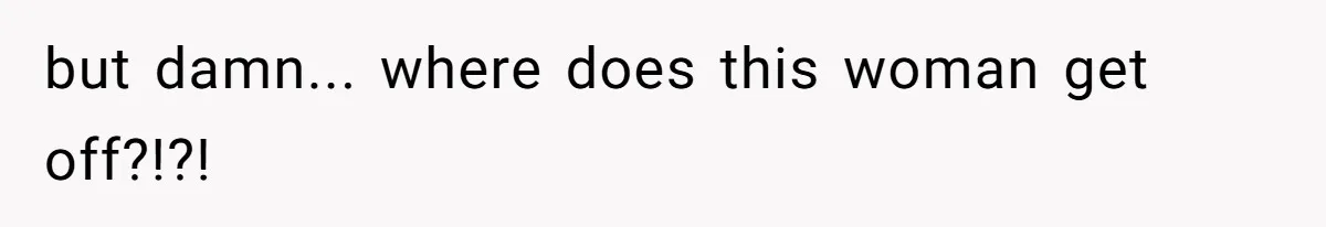 but damn... where does this woman get off?!?!