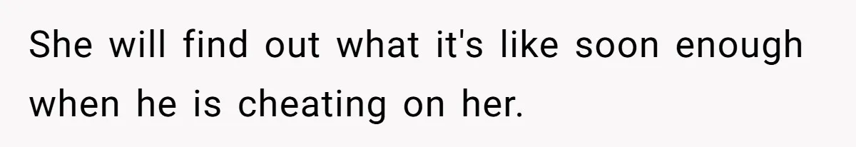 She will find out what it's like soon enough when he is cheating on her.