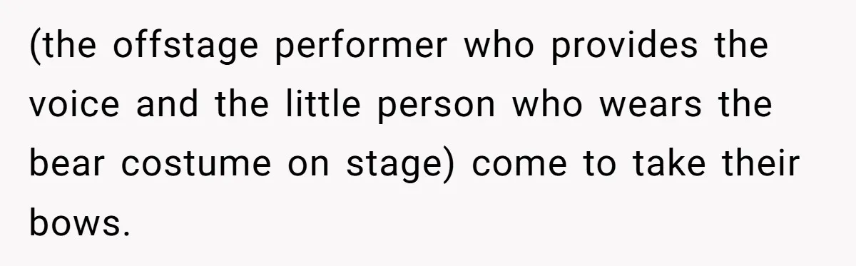 (the offstage performer who provides the voice and the little person who wears the bear costume on stage) come to take their bows.