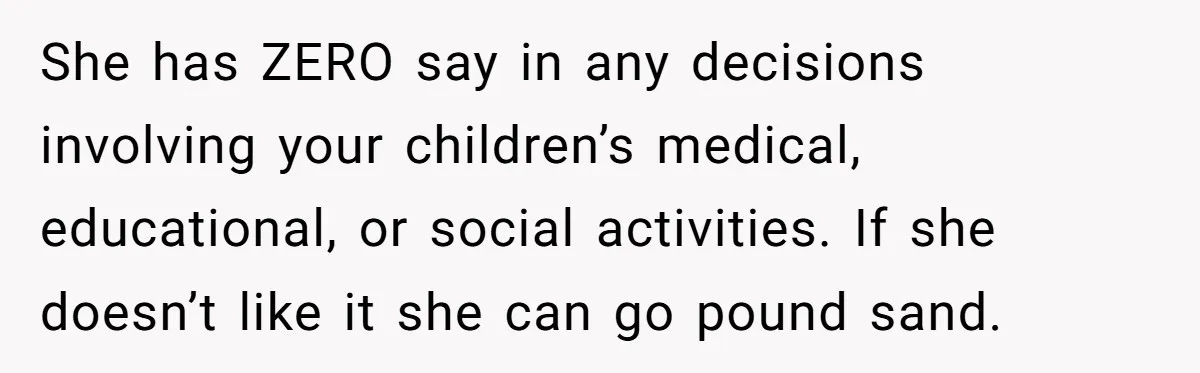She has ZERO say in any decisions involving your children’s medical, educational, or social activities. If she doesn’t like it she can go pound sand.