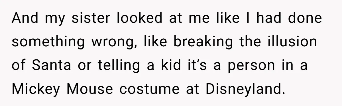 And my sister looked at me like I had done something wrong, like breaking the illusion of Santa or telling a kid it’s a person in a Mickey Mouse costume...