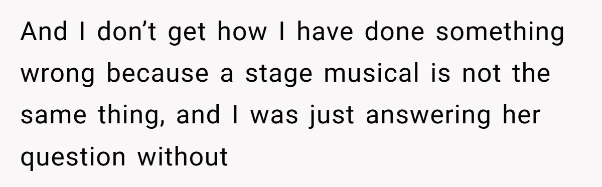 And I don’t get how I have done something wrong because a stage musical is not the same thing, and I was just answering her question without