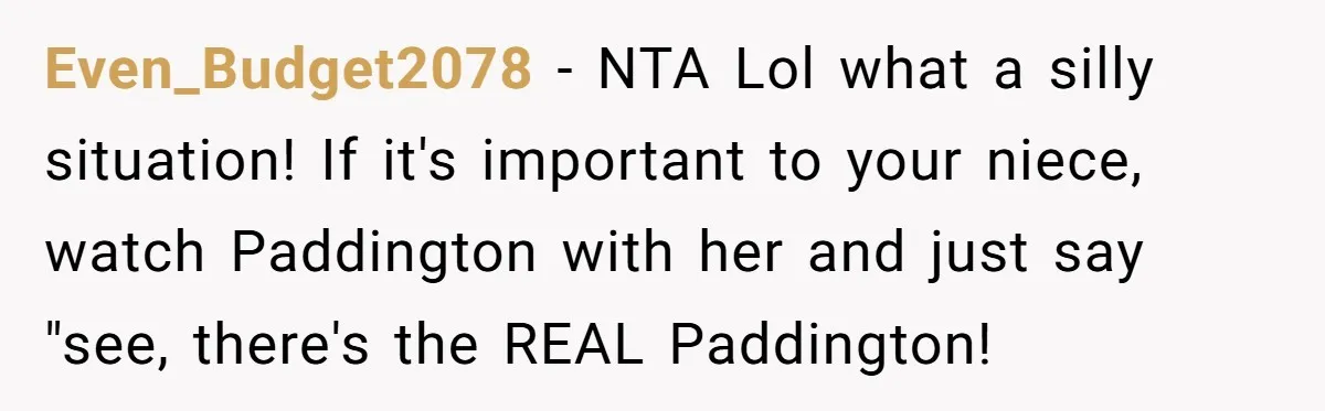 Even_Budget2078 − NTA Lol what a silly situation! If it's important to your niece, watch Paddington with her and just say "see, there's the REAL Paddington!