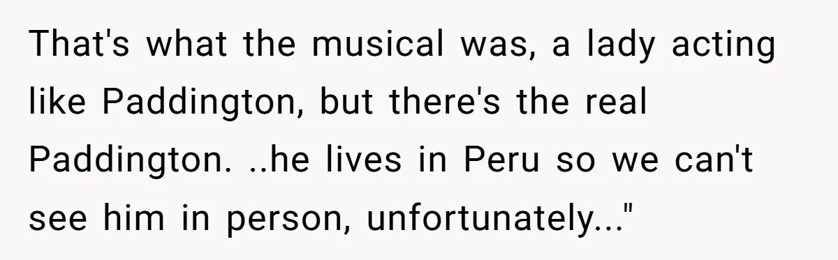 That's what the musical was, a lady acting like Paddington, but there's the real Paddington. ..he lives in Peru so we can't see him in person, unfortunately..."