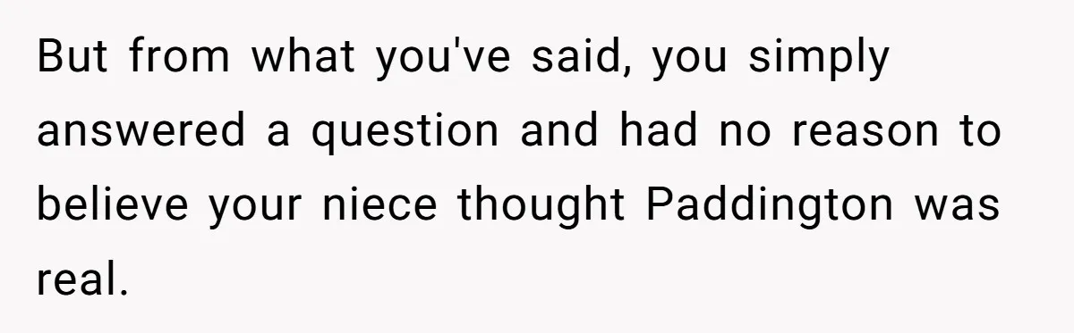 But from what you've said, you simply answered a question and had no reason to believe your niece thought Paddington was real.