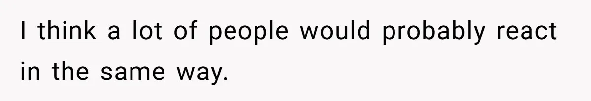 I think a lot of people would probably react in the same way.