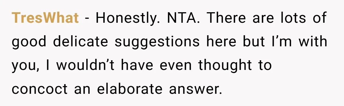 TresWhat − Honestly. NTA. There are lots of good delicate suggestions here but I’m with you, I wouldn’t have even thought to concoct an elaborate answer.