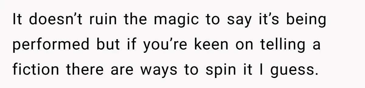 It doesn’t ruin the magic to say it’s being performed but if you’re keen on telling a fiction there are ways to spin it I guess.