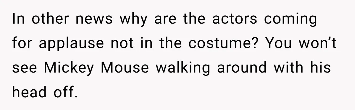 In other news why are the actors coming for applause not in the costume? You won’t see Mickey Mouse walking around with his head off.