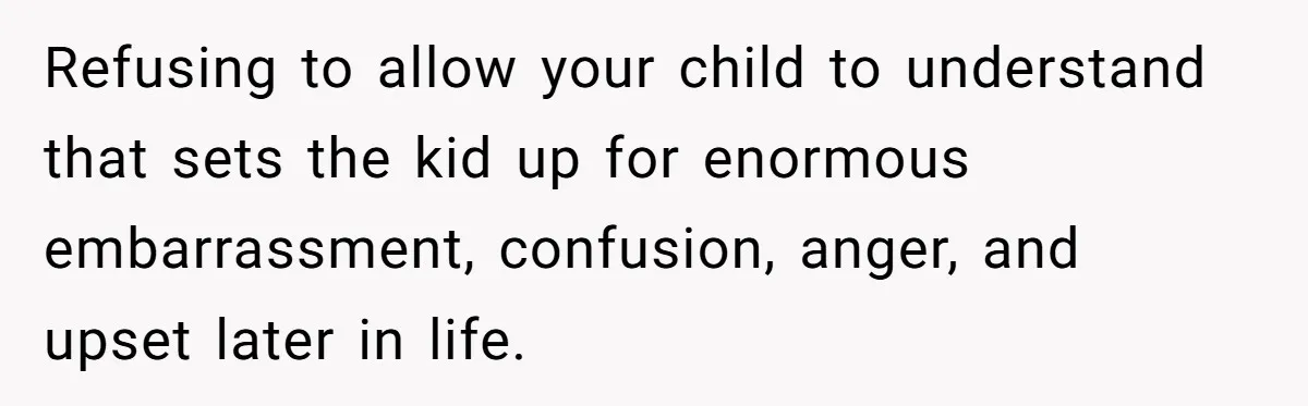 Refusing to allow your child to understand that sets the kid up for enormous embarrassment, confusion, anger, and upset later in life.