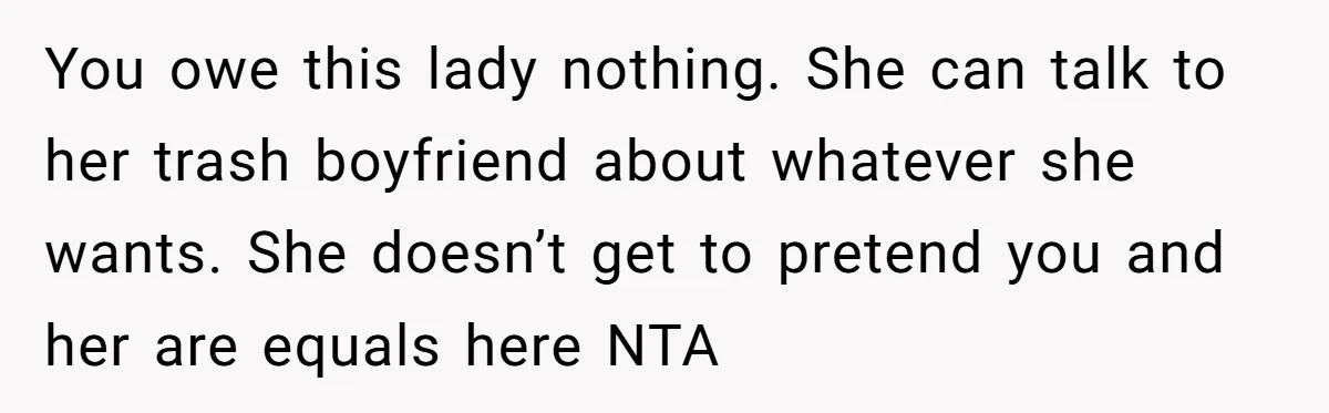 You owe this lady nothing. She can talk to her trash boyfriend about whatever she wants. She doesn’t get to pretend you and her are equals here NTA