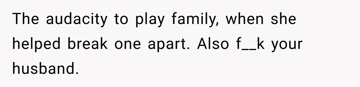 The audacity to play family, when she helped break one apart. Also f__k your husband.