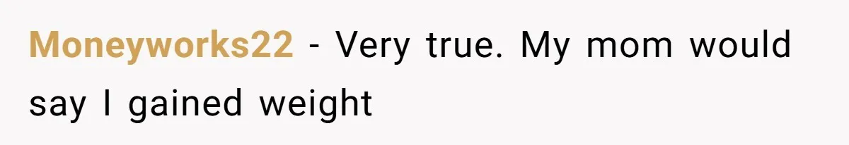 Moneyworks22 − Very true. My mom would say I gained weight