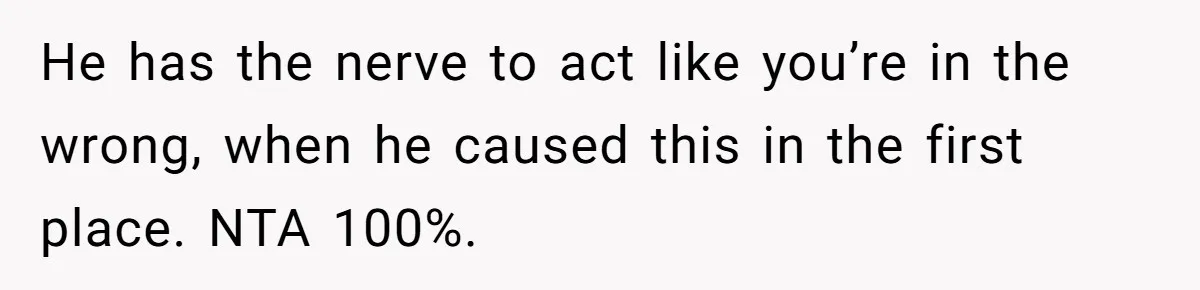 He has the nerve to act like you’re in the wrong, when he caused this in the first place. NTA 100%.
