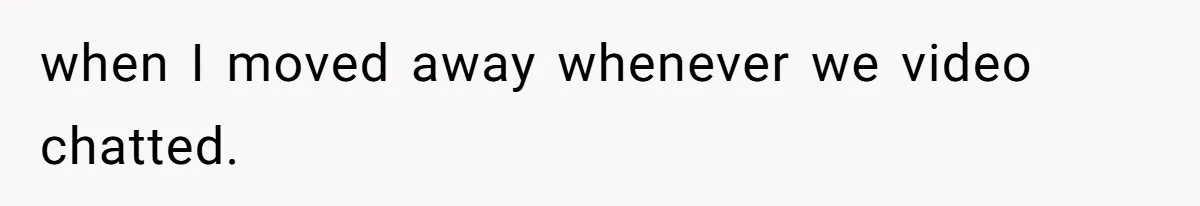 when I moved away whenever we video chatted.