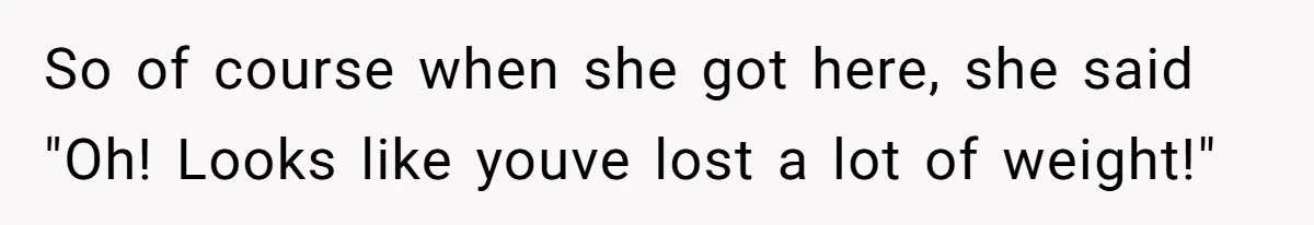 So of course when she got here, she said "Oh! Looks like youve lost a lot of weight!"