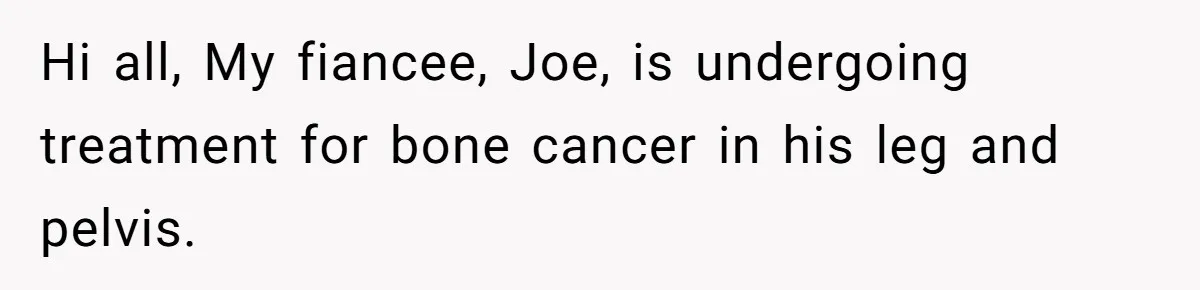Hi all, My fiancee, Joe, is undergoing treatment for bone cancer in his leg and pelvis.