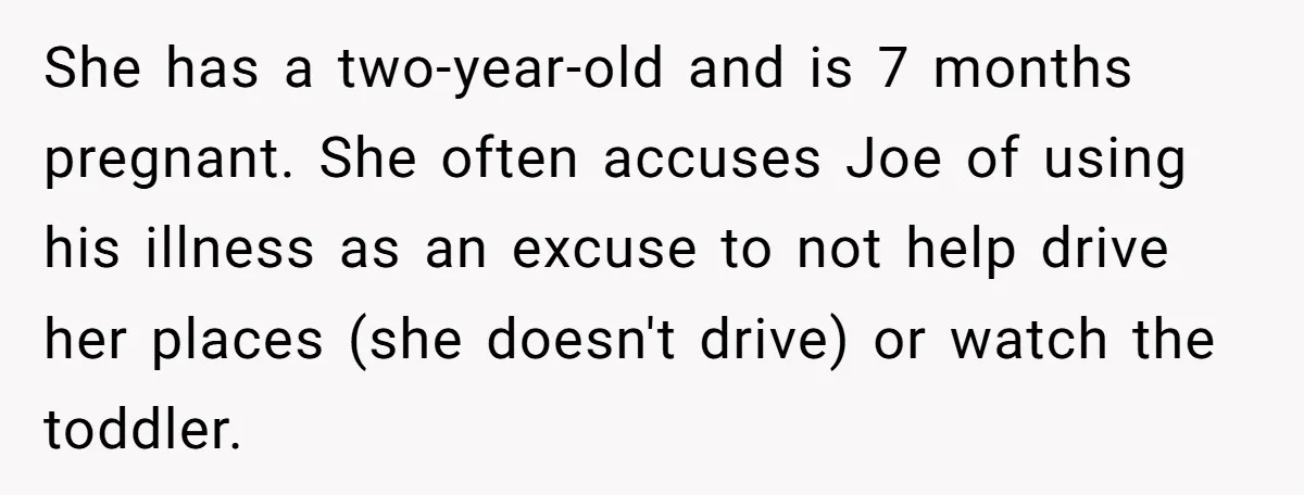 She has a two-year-old and is 7 months pregnant. She often accuses Joe of using his illness as an excuse to not help drive her places (she doesn't drive) or...