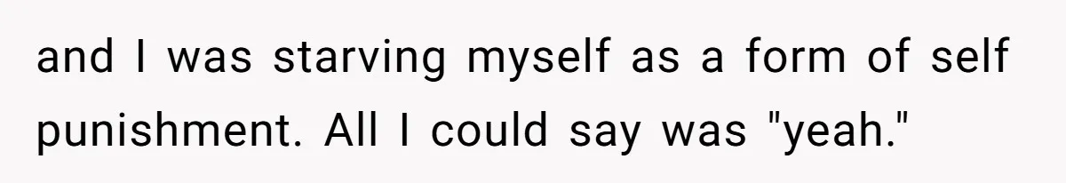 and I was starving myself as a form of self punishment. All I could say was "yeah."