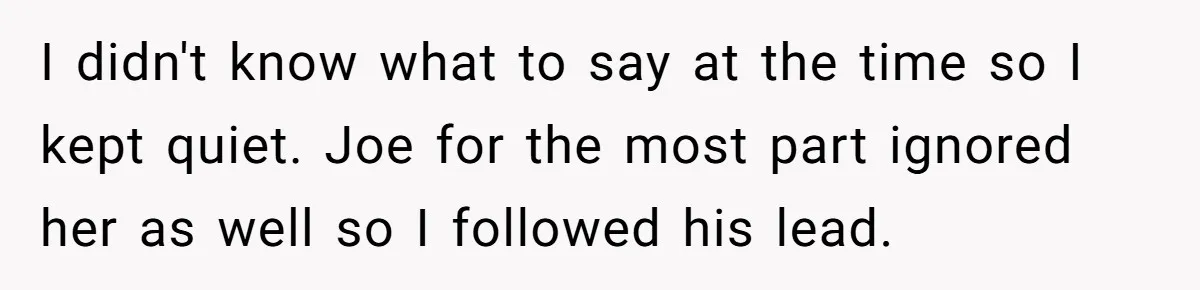 I didn't know what to say at the time so I kept quiet. Joe for the most part ignored her as well so I followed his lead.