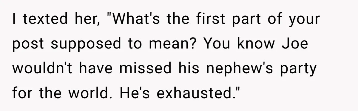 I texted her, "What's the first part of your post supposed to mean? You know Joe wouldn't have missed his nephew's party for the world. He's exhausted."