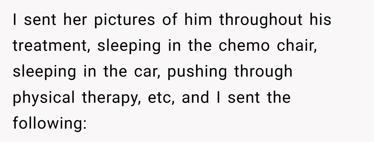 I sent her pictures of him throughout his treatment, sleeping in the chemo chair, sleeping in the car, pushing through physical therapy, etc, and I sent the following: