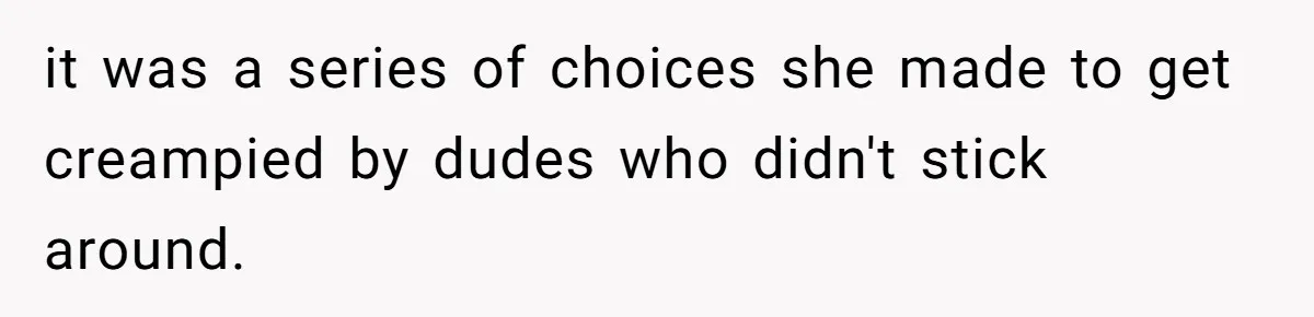 it was a series of choices she made to get creampied by dudes who didn't stick around.
