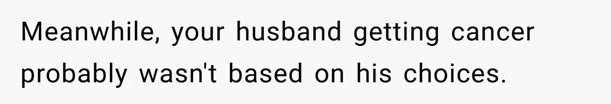 Meanwhile, your husband getting cancer probably wasn't based on his choices.