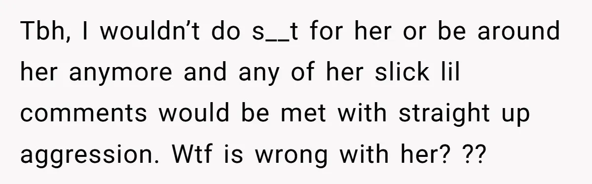 Tbh, I wouldn’t do s__t for her or be around her anymore and any of her slick lil comments would be met with straight up aggression. Wtf is wrong with...