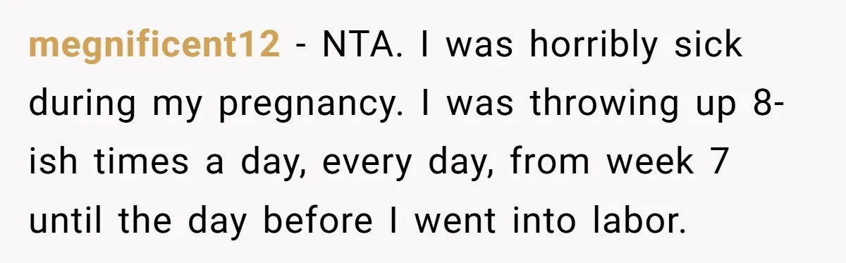 megnificent12 − NTA. I was horribly sick during my pregnancy. I was throwing up 8-ish times a day, every day, from week 7 until the day before I went into...