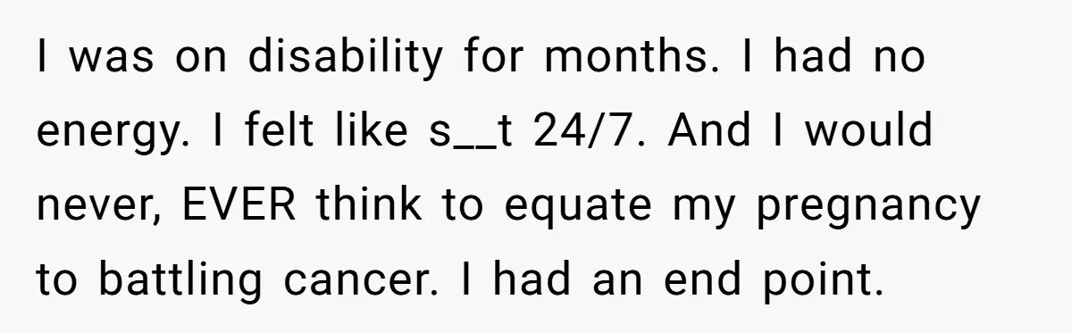 I was on disability for months. I had no energy. I felt like s__t 24/7. And I would never, EVER think to equate my pregnancy to battling cancer. I had...