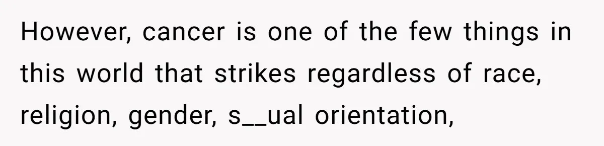 However, cancer is one of the few things in this world that strikes regardless of race, religion, gender, s__ual orientation,