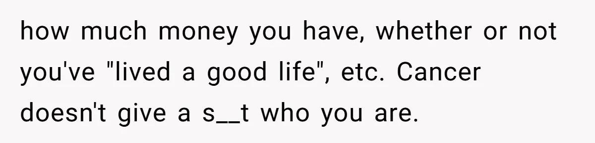 how much money you have, whether or not you've "lived a good life", etc. Cancer doesn't give a s__t who you are.