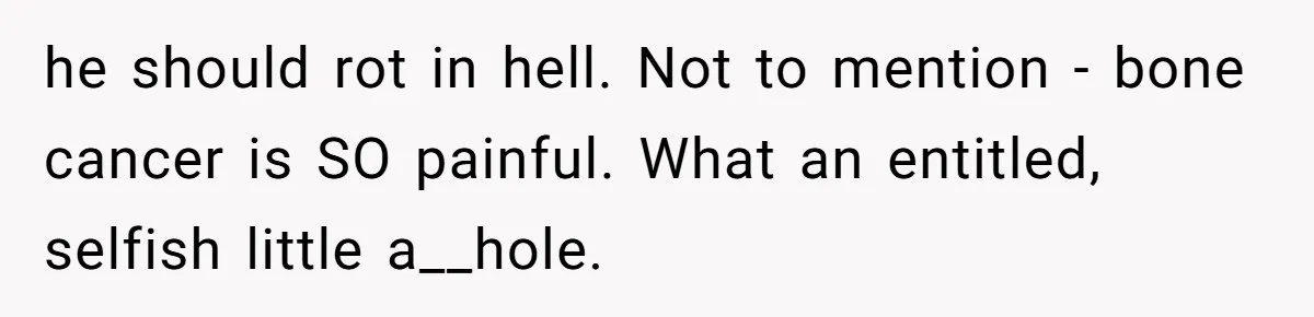 he should rot in hell. Not to mention - bone cancer is SO painful. What an entitled, selfish little a__hole.