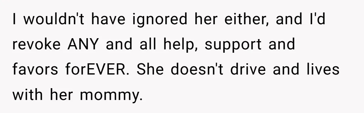 I wouldn't have ignored her either, and I'd revoke ANY and all help, support and favors forEVER. She doesn't drive and lives with her mommy.