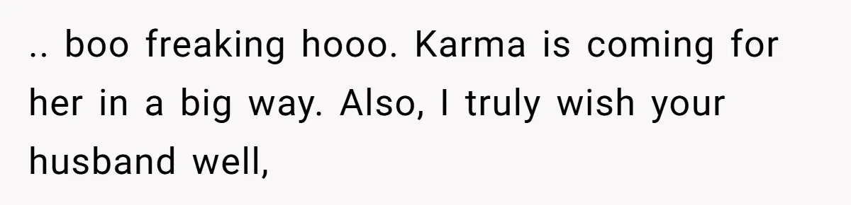 .. boo freaking hooo. Karma is coming for her in a big way. Also, I truly wish your husband well,