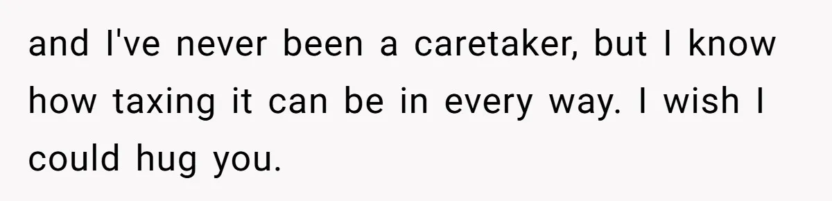 and I've never been a caretaker, but I know how taxing it can be in every way. I wish I could hug you.