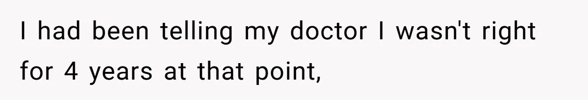 I had been telling my doctor I wasn't right for 4 years at that point,