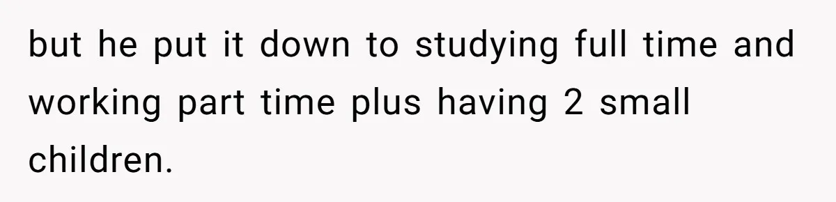 but he put it down to studying full time and working part time plus having 2 small children.