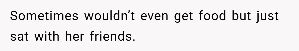 Sometimes wouldn’t even get food but just sat with her friends.