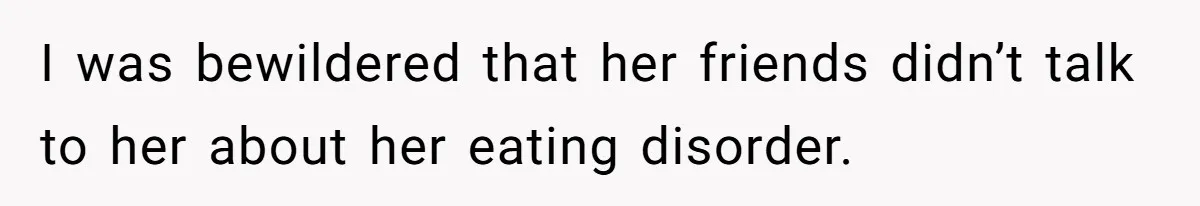 I was bewildered that her friends didn’t talk to her about her eating disorder.