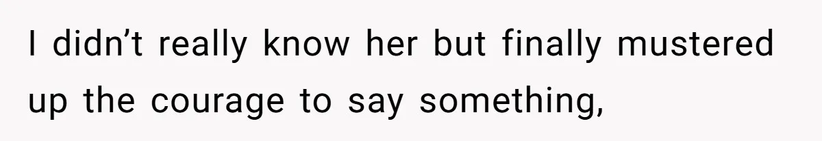 I didn’t really know her but finally mustered up the courage to say something,