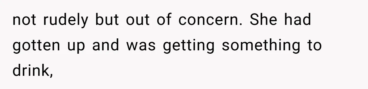 not rudely but out of concern. She had gotten up and was getting something to drink,